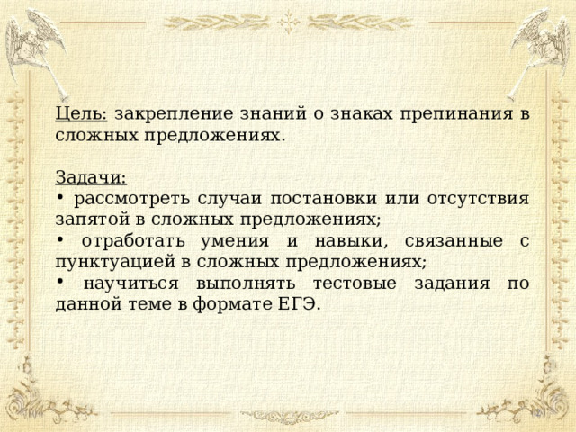 Цель: закрепление знаний о знаках препинания в сложных предложениях. Задачи:   рассмотреть случаи постановки или отсутствия запятой в сложных предложениях;  отработать умения и навыки, связанные с пунктуацией в сложных предложениях;  научиться выполнять тестовые задания по данной теме в формате ЕГЭ.  