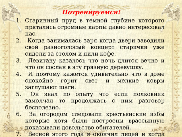 Потренируемся! Старинный пруд в темной глубине которого прятались огромные карпы давно интересовал нас.  Когда занималась заря когда двери заводили свой разноголосый концерт старички уже сидели за столом и пили кофе.  Левитану казалось что ночь длится вечно и что он сослан в эту грязную деревушку.  И поэтому кажется удивительно что в доме спокойно горит свет и мелкие ковры заглушают шаги.  Он знал по опыту что если полковник замолчал то продолжать с ним разговор бесполезно.  За огородом следовали крестьянские избы которые хотя были построены врассыпную показывали довольство обитателей.  Весной этого года я окончил лицей и когда приехал из Москвы просто поражен был как изменился наш угрюмый дом.  