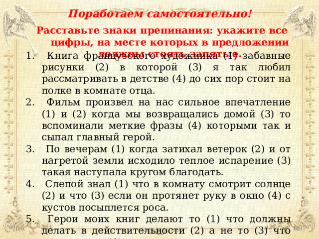 Поработаем самостоятельно! Расставьте знаки препинания: укажите все цифры, на месте которых в предложении должны стоять запятые.  Книга французского художника (1) забавные рисунки (2) в которой (3) я так любил рассматривать в детстве (4) до сих пор стоит на полке в комнате отца.  Фильм произвел на нас сильное впечатление (1) и (2) когда мы возвращались домой (3) то вспоминали меткие фразы (4) которыми так и сыпал главный герой.  По вечерам (1) когда затихал ветерок (2) и от нагретой земли исходило теплое испарение (3) такая наступала кругом благодать.  Слепой знал (1) что в комнату смотрит солнце (2) и что (3) если он протянет руку в окно (4) с кустов посыплется роса.  Герои моих книг делают то (1) что должны делать в действительности (2) а не то (3) что мне хочется (4) и я навязываю им.  