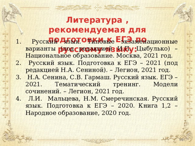 Литература , рекомендуемая для подготовки к ЕГЭ по русскому языку:  Русский язык. Типовые экзаменационные варианты (под редакцией И.П. Цыбулько) – Национальное образование. Москва, 2021 год.  Русский язык. Подготовка к ЕГЭ – 2021 (под редакцией Н.А. Сениной). – Легион, 2021 год.  Н.А. Сенина, С.В. Гармаш. Русский язык. ЕГЭ – 2021. Тематический тренинг. Модели сочинений. – Легион, 2021 год.  Л.И. Мальцева, Н.М. Смеречинская. Русский язык. Подготовка к ЕГЭ – 2020. Книга 1,2 – Народное образование, 2020 год.  