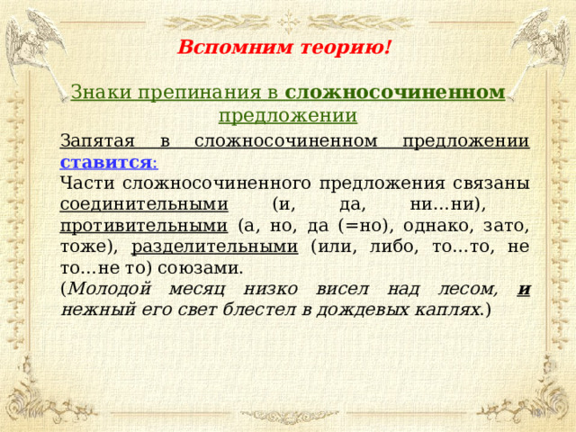 Вспомним теорию! Знаки препинания в сложносочиненном предложении Запятая в сложносочиненном предложении ставится : Части сложносочиненного предложения связаны соединительными (и, да, ни…ни), противительными (а, но, да (=но), однако, зато, тоже), разделительными (или, либо, то…то, не то…не то) союзами. ( Молодой месяц низко висел над лесом, и нежный его свет блестел в дождевых каплях .)  