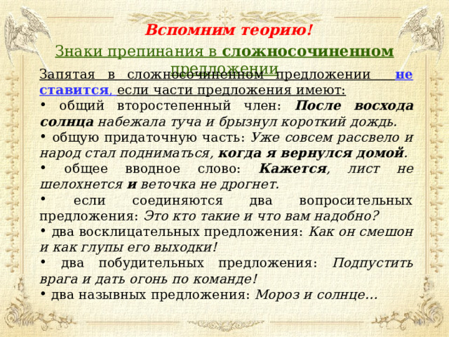 Вспомним теорию! Знаки препинания в сложносочиненном предложении Запятая в сложносочиненном предложении не ставится , если части предложения имеют:  общий второстепенный член: После восхода солнца набежала туча и брызнул короткий дождь.  общую придаточную часть: Уже совсем рассвело и народ стал подниматься, когда я вернулся домой .  общее вводное слово: Кажется , лист не шелохнется и веточка не дрогнет.  если соединяются два вопросительных предложения: Это кто такие и что вам надобно?  два восклицательных предложения: Как он смешон и как глупы его выходки!  два побудительных предложения: Подпустить врага и дать огонь по команде!  два назывных предложения: Мороз и солнце…  