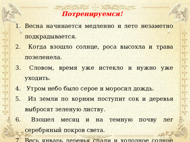 Потренируемся! Весна начинается медленно и лето незаметно подкрадывается.  Когда взошло солнце, роса высохла и трава позеленела.  Словом, время уже истекло и нужно уже уходить.  Утром небо было серое и моросил дождь.  Из земли по корням поступит сок и деревья выбросят зеленую листву.  Взошел месяц и на темную почву лег серебряный покров света. Весь январь деревья спали и холодное солнце не могло пробудить лес.  