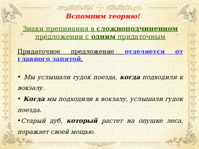 Вспомним теорию! Знаки препинания в сложноподчиненном предложении с одним придаточным Придаточное предложение отделяется от главного запятой .   Мы услышали гудок поезда, когда подходили к вокзалу.  Когда мы подходили к вокзалу, услышали гудок поезда. Старый дуб, который растет на опушке леса, поражает своей мощью.  