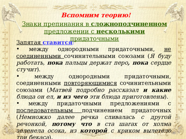 Вспомним теорию! Знаки препинания в сложноподчиненном предложении с несколькими придаточными Запятая ставится :  между однородными придаточными, не соединенными сочинительными союзами ( Я буду работать, пока пальцы держат перо , пока сердце стучит ).  между однородными придаточными, соединенными повторяющимися сочинительными союзами ( Матвей подробно рассказал и какие блюда он ел, и из чего эти блюда приготовлены ).  между придаточными предложениями с последовательным подчинением придаточных ( Немножко далее речка сливалась с другой речонкой, потому что в ста шагах от холма зеленела осока, из которой с криком вылетело три бекаса ).  