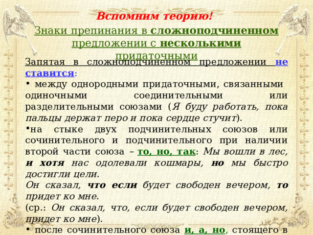 Вспомним теорию! Знаки препинания в сложноподчиненном предложении с несколькими придаточными Запятая в сложноподчиненном предложении не ставится :  между однородными придаточными, связанными одиночными соединительными или разделительными союзами ( Я буду работать, пока пальцы держат перо и пока сердце стучит ). на стыке двух подчинительных союзов или сочинительного и подчинительного при наличии второй части союза – то, но, так : Мы вошли в лес, и хотя нас одолевали кошмары, но мы быстро достигли цели. Он сказал, что если будет свободен вечером, то придет ко мне. (ср.: Он сказал, что, если будет свободен вечером, придет ко мне ).  после сочинительного союза и, а, но , стоящего в начале предложения: А когда взошло солнце, перед нами открылся вид на долину .  