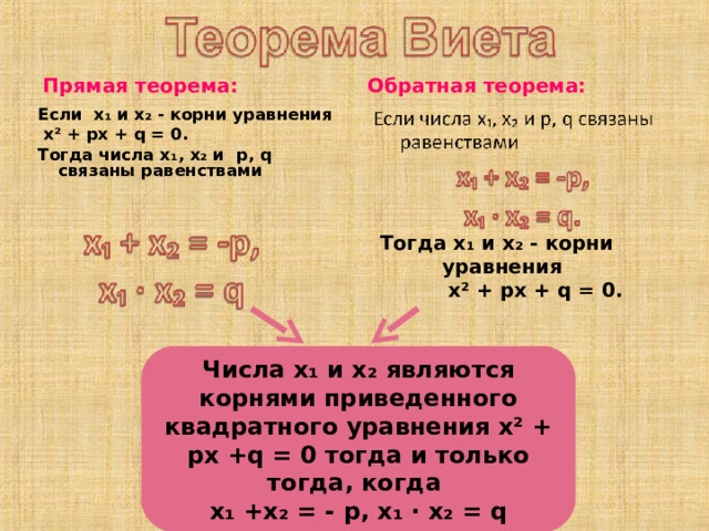 Прямая  теорема: Обратная теорема: Если х₁ и х₂ - корни уравнения  х² + px + q = 0 . Тогда числа х₁, х₂ и p , q связаны равенствами   Тогда х₁ и х₂ - корни уравнения  х² + px + q = 0 . Числа х₁ и х₂ являются корнями приведенного квадратного уравнения х² + px +q = 0 тогда и только тогда, когда x ₁ +х₂ = - p, x₁ ∙ x₂ = q 