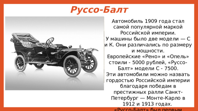 Руссо-Балт   Автомобиль 1909 года стал самой популярной маркой Российской империи. У машины было две модели — С и К. Они различались по размеру и мощности. Европейские «Рено» и «Опель» стоили - 5000 рублей, «Руссо-Балт» модели С - 7500. Эти автомобили можно назвать гордостью Российской империи благодаря победам в престижных ралли Санкт-Петербург — Монте-Карло в 1912 и 1913 годах. «Руссо-Балт» был первым автомобилем, добравшимся до вершины Везуви я. 