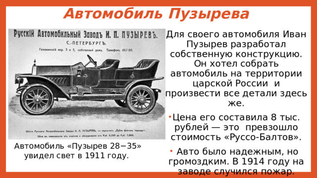 Автомобиль Пузырева   Для своего автомобиля Иван Пузырев разработал собственную конструкцию. Он хотел собрать автомобиль на территории царской России и произвести все детали здесь же. Цена его составила 8 тыс. рублей — это превзошло стоимость «Руссо-Балтов».  Авто было надежным, но громоздким. В 1914 году на заводе случился пожар.  Вскоре умер и сам Пузырев. Автомобиль «Пузырев 28−35» увидел свет в 1911 году. 
