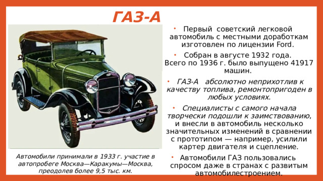 ГАЗ-А Первый советский легковой автомобиль с местными доработкам изготовлен по лицензии Ford. Собран в августе 1932 года.  Всего по 1936 г. было выпущено 41917 машин.  ГАЗ-А абсолютно неприхотлив к качеству топлива, ремонтопригоден в любых условиях. Специалисты с самого начала творчески подошли к заимствованию , и внесли в автомобиль несколько значительных изменений в сравнении с прототипом — например, усилили картер двигателя и сцепление. Автомобили ГАЗ пользовались спросом даже в странах с развитым автомобилестроением. Автомобили принимали в 1933 г. участие в автопробеге Москва—Каракумы—Москва, преодолев более 9,5 тыс. км. 