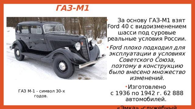 ГАЗ-М1    За основу ГАЗ-М1 взят Ford 40 с видоизменением шасси под суровые реальные условия России. Ford плохо подходил для эксплуатации в условиях Советского Союза, поэтому в конструкцию было внесено множество изменений. Изготовлено  с 1936 по 1942 г. 62 888 автомобилей. «Эмка» -служебный автомобиль. ГАЗ М-1 - символ 30-х годов. 