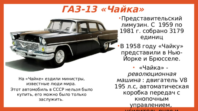 ГАЗ-13 «Чайка» Представительский лимузин. С 1959 по 1981 г. собрано 3179 единиц В 1958 году «Чайку» представили в Нью-Йорке и Брюсселе.  «Чайка» - революционная машина : двигатель V8 195 л.с, автоматическая коробка передач с кнопочным управлением, усилитель руля и тормозов, элетростеклоподъемники.  На «Чайке» ездили министры, известные люди мира. Этот автомобиль в СССР нельзя было купить, его можно было только заслужить. 