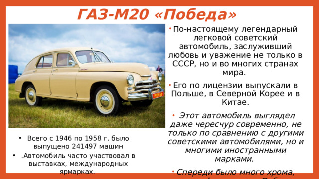 ГАЗ-М20 «Победа» По-настоящему легендарный легковой советский автомобиль, заслуживший любовь и уважение не только в СССР, но и во многих странах мира. Его по лицензии выпускали в Польше, в Северной Корее и в Китае.  Этот автомобиль выглядел даже чересчур современно, не только по сравнению с другими советскими автомобилями, но и многими иностранными марками. Спереди было много хрома, который придавал «Победе» дорогой вид, а сужающийся капот – элегантность. Всего с 1946 по 1958 г. было выпущено 241497 машин .Автомобиль часто участвовал в выставках, международных ярмарках. 