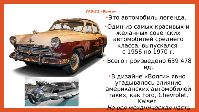 ГАЗ-21 «Волга»   Это автомобиль легенда. Один из самых красивых и желанных советских автомобилей среднего класса, выпускался  с 1956 по 1970 г.  Всего произведено 639 478 ед. В дизайне «Волги» явно угадывалось влияние американских автомобилей таких, как Ford, Chevrolet, Kaiser.  Но вся механическая часть ГАЗ-21 была оригинальной советской разработки. 