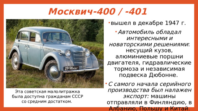 Москвич-400 / -401   вышел в декабре 1947 г. Автомобиль обладал интересными и новаторскими решениями : несущий кузов, алюминиевые поршни двигателя, гидравлические тормоза и независимая подвеска Дюбонне. С самого начала серийного производства был налажен экспорт: машины отправляли в Финляндию, в Албанию, Польшу и Китай . Эта советская малолитражка была доступна гражданам СССР со средним достатком. 