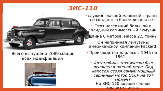 ЗИС-110   служил главной машиной страны, ее гордостью более десяти лет. Этот настоящий большой и солидный семиместный лимузин.  Длина 6 метров, масса 2.5 тонны. Он напоминал лимузины американской компании Packard. Производство длилось с 1945 по 1961 г. Автомобиль технически был оснащен в полной мере. Под капотом стоял самый мощный серийный мотор СССР на тот момент.  На ЗИС-110 возили членов правительства.  Всего выпущено 2089 машин всех модификаций 