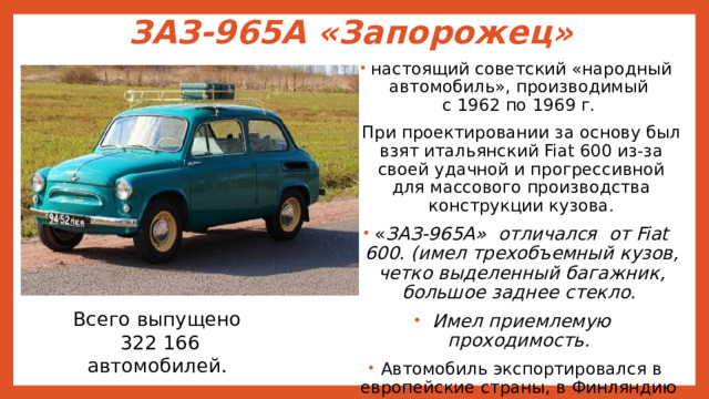 ЗАЗ-965А «Запорожец» настоящий советский «народный автомобиль», производимый  с 1962 по 1969 г. При проектировании за основу был взят итальянский Fiat 600 из-за своей удачной и прогрессивной для массового производства конструкции кузова. « ЗАЗ-965А» отличался от Fiat 600. (имел трехобъемный кузов, четко выделенный багажник, большое заднее стекло. Имел приемлемую проходимость. Автомобиль экспортировался в европейские страны, в Финляндию . Всего выпущено  322 166 автомобилей. 