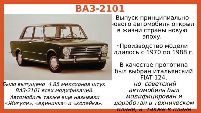 ВАЗ-2101   Выпуск принципиально нового автомобиля открыл в жизни страны новую эпоху. Производство модели длилось с 1970 по 1988 г.  В качестве прототипа был выбран итальянский FIAT 124,   но советский автомобиль был модифицирован и доработан в техническом плане, а также в плане комфорта и безопасности.  Было произведено более 800 изменений. Было выпущено 4.85 миллионов штук  ВАЗ-2101 всех модификаций.  Автомобиль также еще называли «Жигули», «единичка» и «копейка».  