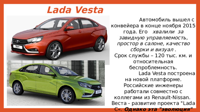 Lada Vesta  Автомобиль вышел с конвейера в конце ноября 2015 года. Его хвалили за завидную управляемость, простор в салоне, качество сборки и визуал . Срок службы – 120 тыс. км. и относительная беспроблемность.  Lada Vesta построена на новой платформе. Российские инженеры работали совместно с коллегами из Renault-Nissan. Веста - развитие проекта 