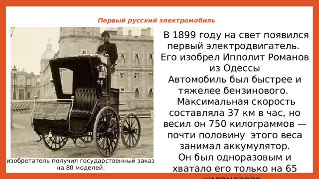 Первый русский электромобиль    В 1899 году на свет появился первый электродвигатель. Его изобрел Ипполит Романов из Одессы Автомобиль был быстрее и тяжелее бензинового.  Максимальная скорость составляла 37 км в час, но весил он 750 килограммов — почти половину этого веса занимал аккумулятор. Он был одноразовым и хватало его только на 65 километров. изобретатель получил государственный заказ на 80 моделей. 
