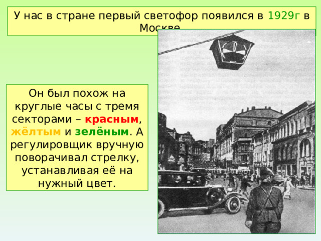 У нас в стране первый светофор появился в 1929г в Москве. Он был похож на круглые часы с тремя секторами – красным , жёлтым и зелёным . А регулировщик вручную поворачивал стрелку, устанавливая её на нужный цвет. 