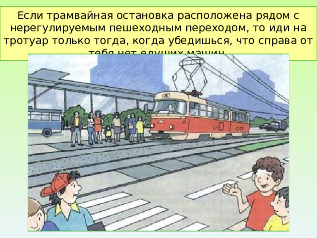 Если трамвайная остановка расположена рядом с нерегулируемым пешеходным переходом, то иди на тротуар только тогда, когда убедишься, что справа от тебя нет едущих машин. 