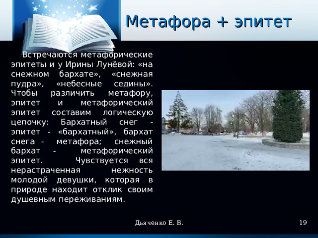 Метафора + эпитет  Встречаются метафорические эпитеты и у Ирины Лунёвой: «на снежном бархате», «снежная пудра», «небесные седины». Чтобы различить метафору, эпитет и метафорический эпитет составим логическую цепочку: Бархатный снег - эпитет - «бархатный», бархат снега - метафора; снежный бархат - метафорический эпитет. Чувствуется вся нерастраченная нежность молодой девушки, которая в природе находит отклик своим душевным переживаниям. Дьяченко Е. В.  