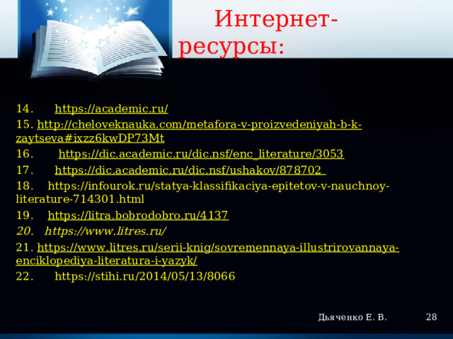   Интернет-ресурсы:   14. https://academic.ru/ 15. http://cheloveknauka.com/metafora-v-proizvedeniyah-b-k-zaytseva#ixzz6kwDP73Mt 16. https://dic.academic.ru/dic.nsf/enc_literature/3053  17. https://dic.academic.ru/dic.nsf/ushakov/878702 18. https://infourok.ru/statya-klassifikaciya-epitetov-v-nauchnoy-literature-714301.html 19. https://litra.bobrodobro.ru/4137 20. https://www.litres.ru/   21. https://www.litres.ru/serii-knig/sovremennaya-illustrirovannaya-enciklopediya-literatura-i-yazyk/ 22. https://stihi.ru/2014/05/13/8066    Дьяченко Е. В.  
