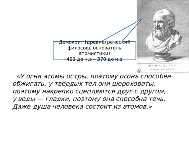 Демокрит (древнегреческий философ, основатель атомистики) 460 до н.э – 370 до н.э   «У огня атомы остры, поэтому огонь способен обжигать, у твёрдых тел они шероховаты, поэтому накрепко сцепляются друг с другом, у воды — гладки, поэтому она способна течь. Даже душа человека состоит из атомов.» 
