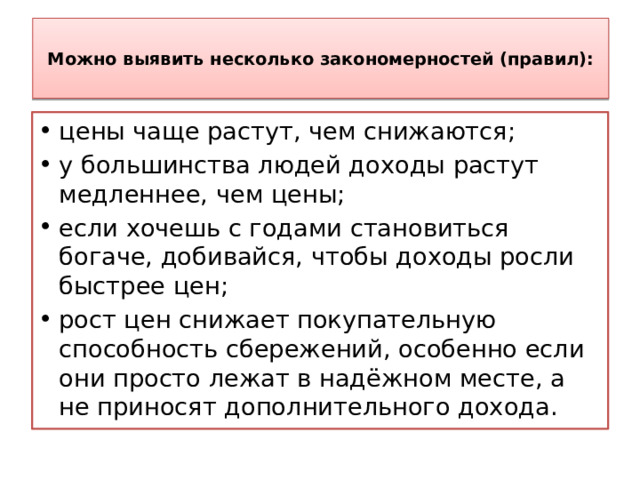  Можно выявить несколько закономерностей (правил):   цены чаще растут, чем снижаются; у большинства людей доходы растут медленнее, чем цены; если хочешь с годами становиться богаче, добивайся, чтобы доходы росли быстрее цен; рост цен снижает покупательную способность сбережений, особенно если они просто лежат в надёжном месте, а не приносят дополнительного дохода. 