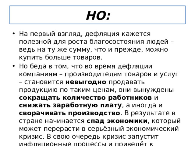 НО: На первый взгляд, дефляция кажется полезной для роста благосостояния людей – ведь на ту же сумму, что и прежде, можно купить больше товаров. Но беда в том, что во время дефляции компаниям – производителям товаров и услуг – становится невыгодно продавать продукцию по таким ценам, они вынуждены сокращать количество работников и снижать заработную плату , а иногда и сворачивать производство . В результате в стране начинается спад экономики , который может перерасти в серьёзный экономический кризис. В свою очередь кризис запустит инфляционные процессы и приведёт к инфляции, да не умеренной, а так называемой галопирующей , т. е. нарастающей скачкообразными темпами (от 10 до 50% в год). 