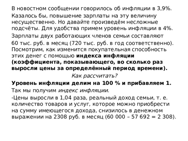 В новостном сообщении говорилось об инфляции в 3,9%. Казалось бы, повышение зарплаты на эту величину несущественно. Но давайте произведём несложные подсчёты. Для удобства примем уровень инфляции в 4%. Зарплаты двух работающих членов семьи составляют 60 тыс. руб. в месяц (720 тыс. руб. в год соответственно). Посмотрим, как изменится покупательная способность этих денег с помощью индекса инфляции (коэффициента, показывающего, во сколько раз выросли цены за определённый период времени). Как рассчитать? Уровень инфляции делим на 100 % и прибавляем 1. Так мы получим индекс инфляции. -Цены выросли в 1,04 раза, реальный доход семьи, т. е. количество товаров и услуг, которое можно приобрести на сумму имеющегося дохода, снизилось в денежном выражении на 2308 руб. в месяц (60 000 – 57 692 = 2 308). 