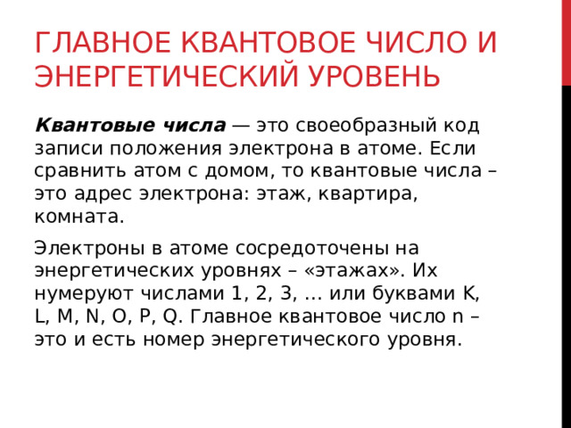 Главное квантовое число и энергетический уровень Квантовые числа  — это своеобразный код записи положения электрона в атоме. Если сравнить атом с домом, то квантовые числа – это адрес электрона: этаж, квартира, комната. Электроны в атоме сосредоточены на энергетических уровнях – «этажах». Их нумеруют числами 1, 2, 3, … или буквами K, L, M, N, O, P, Q. Главное квантовое число n – это и есть номер энергетического уровня.  