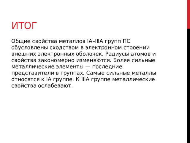 Итог Общие свойства металлов IА–IIIА групп ПС обусловлены сходством в электронном строении внешних электронных оболочек. Радиусы атомов и свойства закономерно изменяются. Более сильные металлические элементы — последние представители в группах. Самые сильные металлы относятся к IА группе. К IIIА группе металлические свойства ослабевают. 