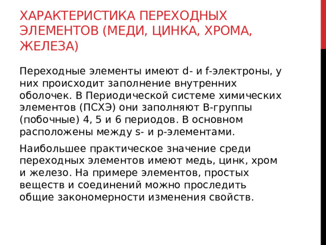 Характеристика переходных элементов (меди, цинка, хрома, железа) Переходные элементы имеют d- и f-электроны, у них происходит заполнение внутренних оболочек. В Периодической системе химических элементов (ПСХЭ) они заполняют В-группы (побочные) 4, 5 и 6 периодов. В основном расположены между s- и р-элементами.  Наибольшее практическое значение среди переходных элементов имеют медь, цинк, хром и железо. На примере элементов, простых веществ и соединений можно проследить общие закономерности изменения свойств. 