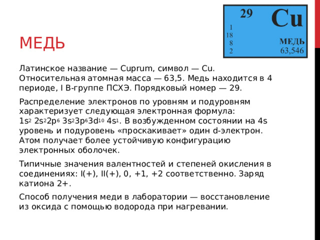 Медь Латинское название — Cuprum, символ — Cu. Относительная атомная масса — 63,5. Медь находится в 4 периоде, I B-группе ПСХЭ. Порядковый номер — 29. Распределение электронов по уровням и подуровням характеризует следующая электронная формула: 1s 2  2s 2 2p 6  3s 2 3p 6 3d 10  4s 1 . В возбужденном состоянии на 4s уровень и подуровень «проскакивает» один d-электрон. Атом получает более устойчивую конфигурацию электронных оболочек. Типичные значения валентностей и степеней окисления в соединениях: I(+), II(+), 0, +1, +2 соответственно. Заряд катиона 2+. Способ получения меди в лаборатории — восстановление из оксида с помощью водорода при нагревании. 