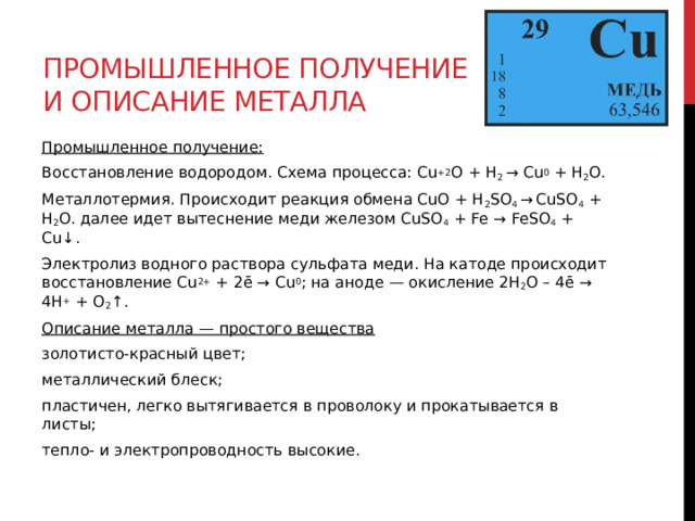 Промышленное получение и описание металла Промышленное получение: Восстановление водородом. Схема процесса: Cu +2 O + H 2  → Cu 0  + H 2 O. Металлотермия. Происходит реакция обмена CuO + H 2 SO 4  →   CuSO 4  + H 2 O. далее идет вытеснение меди железом CuSO 4  + Fe → FeSO 4  + Cu↓. Электролиз водного раствора сульфата меди. На катоде происходит восстановление Cu 2+  + 2ē → Cu 0 ; на аноде — окисление 2H 2 O – 4ē → 4H +  + O 2 ↑.  Описание металла — простого вещества золотисто-красный цвет; металлический блеск; пластичен, легко вытягивается в проволоку и прокатывается в листы; тепло- и электропроводность высокие. 