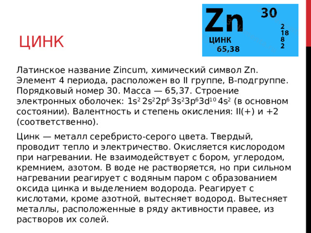 Цинк Латинское название Zincum, химический символ Zn. Элемент 4 периода, расположен во II группе, В-подгруппе. Порядковый номер 30. Масса — 65,37. Строение электронных оболочек: 1s 2  2s 2 2p 6  3s 2 3p 6 3d 10  4s 2  (в основном состоянии). Валентность и степень окисления: II(+) и +2 (соответственно). Цинк — металл серебристо-серого цвета. Твердый, проводит тепло и электричество. Окисляется кислородом при нагревании. Не взаимодействует с бором, углеродом, кремнием, азотом. В воде не растворяется, но при сильном нагревании реагирует с водяным паром с образованием оксида цинка и выделением водорода. Реагирует с кислотами, кроме азотной, вытесняет водород. Вытесняет металлы, расположенные в ряду активности правее, из растворов их солей.  