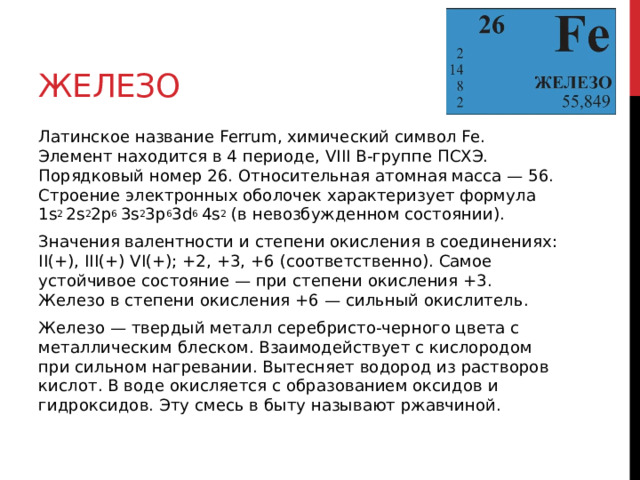 Железо Латинское название Ferrum, химический символ Fe. Элемент находится в 4 периоде, VIII В-группе ПСХЭ. Порядковый номер 26. Относительная атомная масса — 56. Строение электронных оболочек характеризует формула 1s 2  2s 2 2p 6  3s 2 3p 6 3d 6  4s 2  (в невозбужденном состоянии). Значения валентности и степени окисления в соединениях: II(+), III(+) VI(+); +2, +3, +6 (соответственно). Самое устойчивое состояние — при степени окисления +3. Железо в степени окисления +6 — сильный окислитель. Железо — твердый металл серебристо-черного цвета с металлическим блеском. Взаимодействует с кислородом при сильном нагревании. Вытесняет водород из растворов кислот. В воде окисляется с образованием оксидов и гидроксидов. Эту смесь в быту называют ржавчиной. 