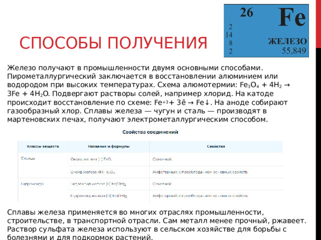 Способы получения Железо получают в промышленности двумя основными способами. Пирометаллургический заключается в восстановлении алюминием или водородом при высоких температурах. Схема алюмотермии: Fe 3 O 4  + 4H 2  → 3Fe + 4H 2 O. Подвергают растворы солей, например хлорид. На катоде происходит восстановление по схеме: Fe +3 + 3ē → Fe↓. На аноде собирают газообразный хлор. Сплавы железа — чугун и сталь — производят в мартеновских печах, получают электрометаллургическим способом. Сплавы железа применяется во многих отраслях промышленности, строительстве, в транспортной отрасли. Сам металл менее прочный, ржавеет. Раствор сульфата железа используют в сельском хозяйстве для борьбы с болезнями и для подкормок растений. 