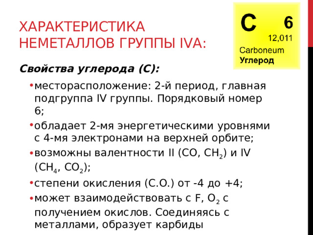 Характеристика неметаллов группы IVА: Свойства углерода (C): месторасположение: 2-й период, главная подгруппа IV группы. Порядковый номер 6; обладает 2-мя энергетическими уровнями с 4-мя электронами на верхней орбите; возможны валентности II (CO, CH 2 ) и IV (CH 4 , CO 2 );  степени окисления (С.О.) от -4 до +4; может взаимодействовать с F, O 2  с получением окислов. Соединяясь с металлами, образует карбиды месторасположение: 2-й период, главная подгруппа IV группы. Порядковый номер 6; обладает 2-мя энергетическими уровнями с 4-мя электронами на верхней орбите; возможны валентности II (CO, CH 2 ) и IV (CH 4 , CO 2 );  степени окисления (С.О.) от -4 до +4; может взаимодействовать с F, O 2  с получением окислов. Соединяясь с металлами, образует карбиды  