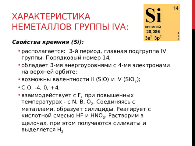 Характеристика неметаллов группы IVА: Свойства кремния (Si):  располагается:  3-й период, главная подгруппа IV группы. Порядковый номер 14; обладает 3-мя энергоуровнями с 4-мя электронами на верхней орбите; возможны валентности II (SiO) и IV (SiO 2 );  С.О. -4, 0, +4; взаимодействует с F, при повышенных температурах - с N, B, O 2 . Соединяясь с металлами, образует силициды. Реагирует с кислотной смесью HF и HNO 3 . Растворим в щелочах, при этом получаются силикаты и выделяется H 2 располагается:  3-й период, главная подгруппа IV группы. Порядковый номер 14; обладает 3-мя энергоуровнями с 4-мя электронами на верхней орбите; возможны валентности II (SiO) и IV (SiO 2 );  С.О. -4, 0, +4; взаимодействует с F, при повышенных температурах - с N, B, O 2 . Соединяясь с металлами, образует силициды. Реагирует с кислотной смесью HF и HNO 3 . Растворим в щелочах, при этом получаются силикаты и выделяется H 2  