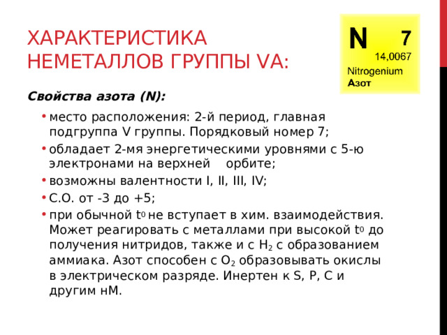 Характеристика неметаллов группы VА: Свойства азота (N): место расположения: 2-й период, главная подгруппа V группы. Порядковый номер 7; обладает 2-мя энергетическими уровнями с 5-ю электронами на верхней    орбите; возможны валентности I, II, III, IV; С.О. от -3 до +5; при обычной t 0  не вступает в хим. взаимодействия. Может реагировать с металлами при высокой t 0  до получения нитридов, также и с H 2  с образованием аммиака. Азот способен с O 2  образовывать окислы в электрическом разряде. Инертен к S, P, C и другим нМ. место расположения: 2-й период, главная подгруппа V группы. Порядковый номер 7; обладает 2-мя энергетическими уровнями с 5-ю электронами на верхней    орбите; возможны валентности I, II, III, IV; С.О. от -3 до +5; при обычной t 0  не вступает в хим. взаимодействия. Может реагировать с металлами при высокой t 0  до получения нитридов, также и с H 2  с образованием аммиака. Азот способен с O 2  образовывать окислы в электрическом разряде. Инертен к S, P, C и другим нМ. 