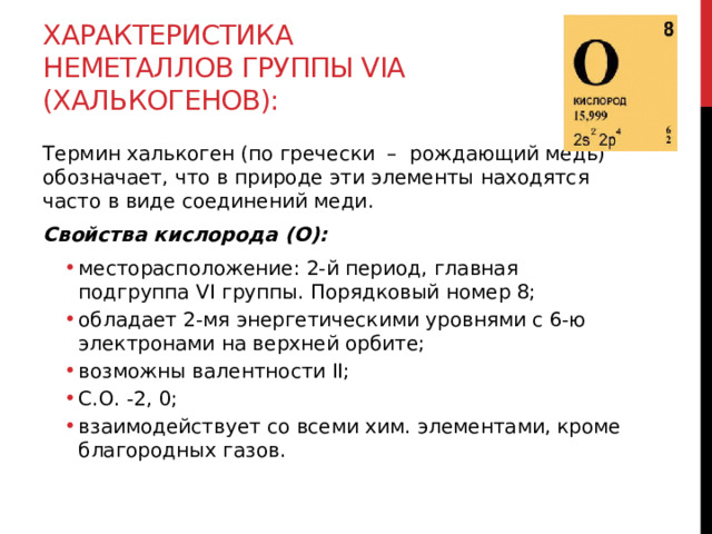 Характеристика неметаллов группы VIА (халькогенов): Термин халькоген (по гречески  –  рождающий медь) обозначает, что в природе эти элементы находятся часто в виде соединений меди. Свойства кислорода (O): месторасположение: 2-й период, главная подгруппа VI группы. Порядковый номер 8; обладает 2-мя энергетическими уровнями с 6-ю электронами на верхней орбите; возможны валентности II;  С.О. -2, 0; взаимодействует со всеми хим. элементами, кроме благородных газов. месторасположение: 2-й период, главная подгруппа VI группы. Порядковый номер 8; обладает 2-мя энергетическими уровнями с 6-ю электронами на верхней орбите; возможны валентности II;  С.О. -2, 0; взаимодействует со всеми хим. элементами, кроме благородных газов.  