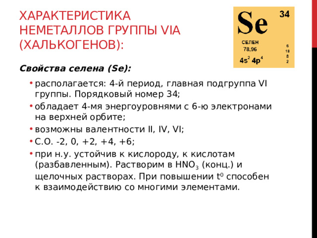 Характеристика неметаллов группы VIА (халькогенов): Свойства селена (Se): располагается: 4-й период, главная подгруппа VI группы. Порядковый номер 34; обладает 4-мя энергоуровнями с 6-ю электронами на верхней орбите; возможны валентности II, IV, VI;  С.О. -2, 0, +2, +4, +6; при н.у. устойчив к кислороду, к кислотам (разбавленным). Растворим в HNO 3  (конц.) и щелочных растворах. При повышении t 0  способен к взаимодействию со многими элементами.  располагается: 4-й период, главная подгруппа VI группы. Порядковый номер 34; обладает 4-мя энергоуровнями с 6-ю электронами на верхней орбите; возможны валентности II, IV, VI;  С.О. -2, 0, +2, +4, +6; при н.у. устойчив к кислороду, к кислотам (разбавленным). Растворим в HNO 3  (конц.) и щелочных растворах. При повышении t 0  способен к взаимодействию со многими элементами.   