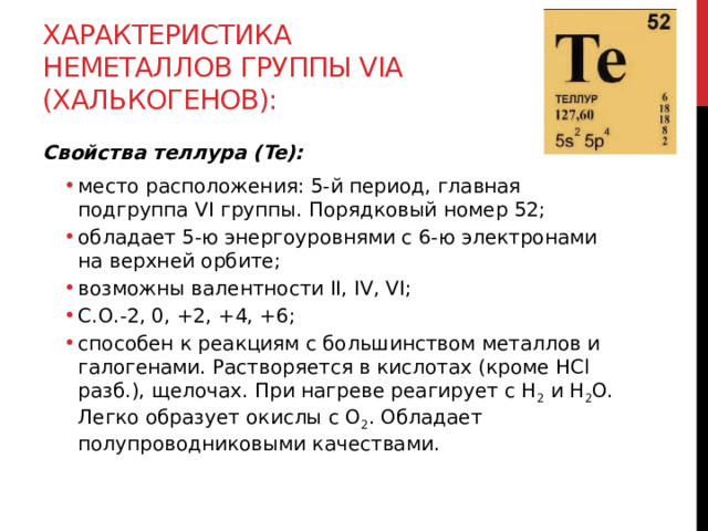Характеристика неметаллов группы VIА (халькогенов): Свойства теллура (Te): место расположения: 5-й период, главная подгруппа VI группы. Порядковый номер 52; обладает 5-ю энергоуровнями с 6-ю электронами на верхней орбите; возможны валентности II, IV, VI; С.О.-2, 0, +2, +4, +6; способен к реакциям с большинством металлов и галогенами. Растворяется в кислотах (кроме HCl разб.), щелочах. При нагреве реагирует с H 2  и H 2 O. Легко образует окислы с O 2 . Обладает полупроводниковыми качествами. место расположения: 5-й период, главная подгруппа VI группы. Порядковый номер 52; обладает 5-ю энергоуровнями с 6-ю электронами на верхней орбите; возможны валентности II, IV, VI; С.О.-2, 0, +2, +4, +6; способен к реакциям с большинством металлов и галогенами. Растворяется в кислотах (кроме HCl разб.), щелочах. При нагреве реагирует с H 2  и H 2 O. Легко образует окислы с O 2 . Обладает полупроводниковыми качествами.  