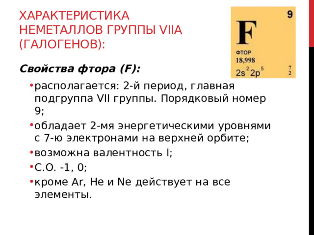 Характеристика неметаллов группы VIIА (галогенов): Свойства фтора (F): располагается: 2-й период, главная подгруппа VII группы. Порядковый номер 9; обладает 2-мя энергетическими уровнями с 7-ю электронами на верхней орбите; возможна валентность I;  С.О. -1, 0; кроме Ar, He и Ne действует на все элементы. располагается: 2-й период, главная подгруппа VII группы. Порядковый номер 9; обладает 2-мя энергетическими уровнями с 7-ю электронами на верхней орбите; возможна валентность I;  С.О. -1, 0; кроме Ar, He и Ne действует на все элементы.  