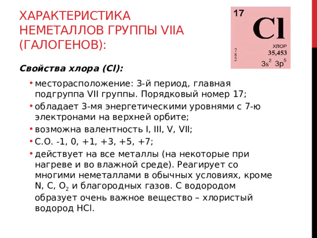 Характеристика неметаллов группы VIIА (галогенов): Свойства хлора (Cl): месторасположение: 3-й период, главная подгруппа VII группы. Порядковый номер 17; обладает 3-мя энергетическими уровнями с 7-ю электронами на верхней орбите; возможна валентность I, III, V, VII;  С.О. -1, 0, +1, +3, +5, +7; действует на все металлы (на некоторые при нагреве и во влажной среде). Реагирует со многими неметаллами в обычных условиях, кроме N, C, O 2  и благородных газов. С водородом образует очень важное вещество – хлористый водород HCl. месторасположение: 3-й период, главная подгруппа VII группы. Порядковый номер 17; обладает 3-мя энергетическими уровнями с 7-ю электронами на верхней орбите; возможна валентность I, III, V, VII;  С.О. -1, 0, +1, +3, +5, +7; действует на все металлы (на некоторые при нагреве и во влажной среде). Реагирует со многими неметаллами в обычных условиях, кроме N, C, O 2  и благородных газов. С водородом образует очень важное вещество – хлористый водород HCl.  