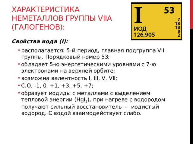 Характеристика неметаллов группы VIIА (галогенов): Свойства иода (I): располагается: 5-й период, главная подгруппа VII группы. Порядковый номер 53; обладает 5-ю энергетическими уровнями с 7-ю электронами на верхней орбите; возможна валентность I, III, V, VII;  С.О. -1, 0, +1, +3, +5, +7; образует иодиды с металлами с выделением тепловой энергии (HgI 2 ), при нагреве с водородом получают сильный восстановитель  –  иодистый водород. С водой взаимодействует слабо. располагается: 5-й период, главная подгруппа VII группы. Порядковый номер 53; обладает 5-ю энергетическими уровнями с 7-ю электронами на верхней орбите; возможна валентность I, III, V, VII;  С.О. -1, 0, +1, +3, +5, +7; образует иодиды с металлами с выделением тепловой энергии (HgI 2 ), при нагреве с водородом получают сильный восстановитель  –  иодистый водород. С водой взаимодействует слабо.  