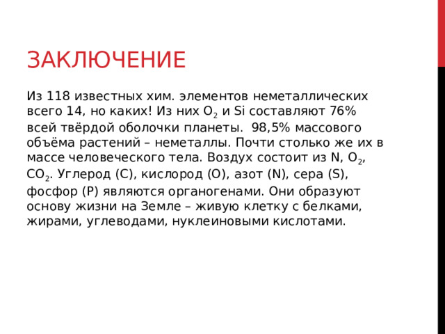 Заключение Из 118 известных хим. элементов неметаллических всего 14, но каких! Из них O 2  и Si составляют 76% всей твёрдой оболочки планеты.  98,5% массового объёма растений – неметаллы. Почти столько же их в массе человеческого тела. Воздух состоит из N, O 2 , CO 2 . Углерод (С), кислород (O), азот (N), сера (S), фосфор (P) являются органогенами. Они образуют основу жизни на Земле – живую клетку с белками, жирами, углеводами, нуклеиновыми кислотами. 
